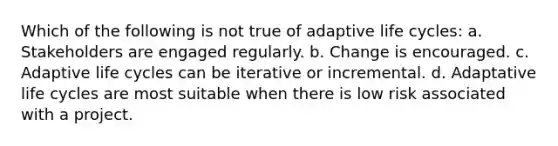 Which of the following is not true of adaptive life cycles: a. Stakeholders are engaged regularly. b. Change is encouraged. c. Adaptive life cycles can be iterative or incremental. d. Adaptative life cycles are most suitable when there is low risk associated with a project.