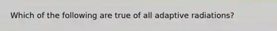 Which of the following are true of all adaptive radiations?