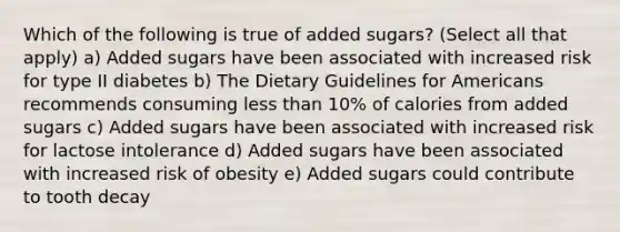 Which of the following is true of added sugars? (Select all that apply) a) Added sugars have been associated with increased risk for type II diabetes b) The Dietary Guidelines for Americans recommends consuming less than 10% of calories from added sugars c) Added sugars have been associated with increased risk for lactose intolerance d) Added sugars have been associated with increased risk of obesity e) Added sugars could contribute to tooth decay