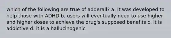 which of the following are true of adderall? a. it was developed to help those with ADHD b. users will eventually need to use higher and higher doses to achieve the drug's supposed benefits c. it is addictive d. it is a hallucinogenic