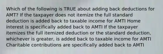 Which of the following is TRUE about adding back deductions for AMT? If the taxpayer does not itemize the full standard deduction is added back to taxable income for AMTI Home interest is specifically added back to AMTI If the taxpayer itemizes the full itemized deduction or the standard deduction, whichever is greater, is added back to taxable income for AMTI Charitable contributions are specifically added back to AMTI