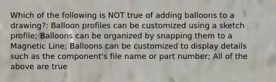 Which of the following is NOT true of adding balloons to a drawing?: Balloon profiles can be customized using a sketch profile; Balloons can be organized by snapping them to a Magnetic Line; Balloons can be customized to display details such as the component's file name or part number; All of the above are true