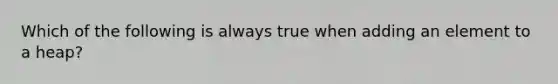 Which of the following is always true when adding an element to a heap?