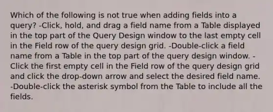 Which of the following is not true when adding fields into a query? -Click, hold, and drag a field name from a Table displayed in the top part of the Query Design window to the last empty cell in the Field row of the query design grid. -Double-click a field name from a Table in the top part of the query design window. -Click the first empty cell in the Field row of the query design grid and click the drop-down arrow and select the desired field name. -Double-click the asterisk symbol from the Table to include all the fields.