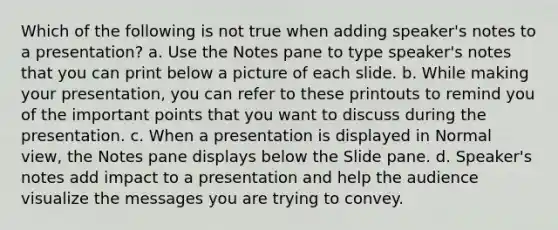 Which of the following is not true when adding speaker's notes to a presentation? a. Use the Notes pane to type speaker's notes that you can print below a picture of each slide. b. While making your presentation, you can refer to these printouts to remind you of the important points that you want to discuss during the presentation. c. When a presentation is displayed in Normal view, the Notes pane displays below the Slide pane. d. Speaker's notes add impact to a presentation and help the audience visualize the messages you are trying to convey.