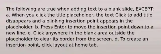 The following are true when adding text to a blank slide, EXCEPT: a. When you click the title placeholder, the text Click to add title disappears and a blinking insertion point appears in the placeholder. b. Press Enter to move the insertion point down to a new line. c. Click anywhere in the blank area outside the placeholder to clear its border from the screen. d. To create an insertion point, click layout at home tab.