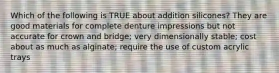 Which of the following is TRUE about addition silicones? They are good materials for complete denture impressions but not accurate for crown and bridge; very dimensionally stable; cost about as much as alginate; require the use of custom acrylic trays