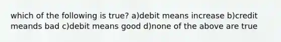 which of the following is true? a)debit means increase b)credit meands bad c)debit means good d)none of the above are true