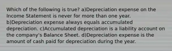 Which of the following is true? a)Depreciation expense on the Income Statement is never for more than one year. b)Depreciation expense always equals accumulated depreciation. c)Accumulated depreciation is a liability account on the company's Balance Sheet. d)Depreciation expense is the amount of cash paid for depreciation during the year.