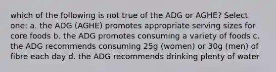 which of the following is not true of the ADG or AGHE? Select one: a. the ADG (AGHE) promotes appropriate serving sizes for core foods b. the ADG promotes consuming a variety of foods c. the ADG recommends consuming 25g (women) or 30g (men) of fibre each day d. the ADG recommends drinking plenty of water