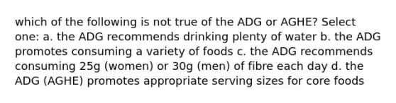 which of the following is not true of the ADG or AGHE? Select one: a. the ADG recommends drinking plenty of water b. the ADG promotes consuming a variety of foods c. the ADG recommends consuming 25g (women) or 30g (men) of fibre each day d. the ADG (AGHE) promotes appropriate serving sizes for core foods