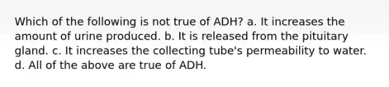 Which of the following is not true of ADH? a. It increases the amount of urine produced. b. It is released from the pituitary gland. c. It increases the collecting tube's permeability to water. d. All of the above are true of ADH.