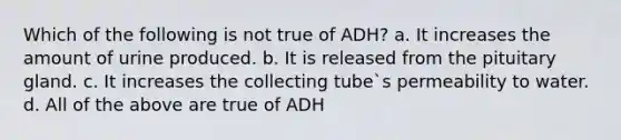 Which of the following is not true of ADH? a. It increases the amount of urine produced. b. It is released from the pituitary gland. c. It increases the collecting tube`s permeability to water. d. All of the above are true of ADH