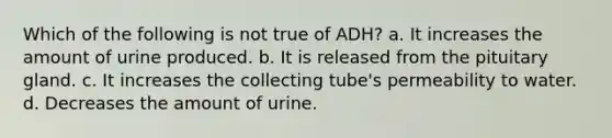 Which of the following is not true of ADH? a. It increases the amount of urine produced. b. It is released from the pituitary gland. c. It increases the collecting tube's permeability to water. d. Decreases the amount of urine.