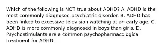 Which of the following is NOT true about ADHD? A. ADHD is the most commonly diagnosed psychiatric disorder. B. ADHD has been linked to excessive television watching at an early age. C. ADHD is more commonly diagnosed in boys than girls. D. Psychostimulants are a common psychopharmacological treatment for ADHD.