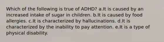 Which of the following is true of ADHD? a.It is caused by an increased intake of sugar in children. b.It is caused by food allergies. c.It is characterized by hallucinations. d.It is characterized by the inability to pay attention. e.It is a type of physical disability.