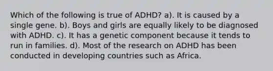 Which of the following is true of ADHD? a). It is caused by a single gene. b). Boys and girls are equally likely to be diagnosed with ADHD. c). It has a genetic component because it tends to run in families. d). Most of the research on ADHD has been conducted in developing countries such as Africa.