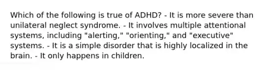 Which of the following is true of ADHD? - It is more severe than unilateral neglect syndrome. - It involves multiple attentional systems, including "alerting," "orienting," and "executive" systems. - It is a simple disorder that is highly localized in the brain. - It only happens in children.