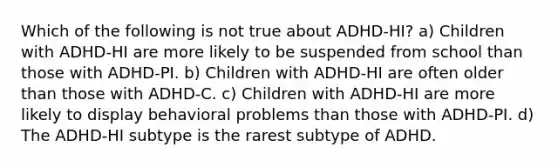 Which of the following is not true about ADHD-HI? a) Children with ADHD-HI are more likely to be suspended from school than those with ADHD-PI. b) Children with ADHD-HI are often older than those with ADHD-C. c) Children with ADHD-HI are more likely to display behavioral problems than those with ADHD-PI. d) The ADHD-HI subtype is the rarest subtype of ADHD.