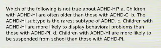 Which of the following is not true about ADHD-HI? a. Children with ADHD-HI are often older than those with ADHD-C. b. The ADHD-HI subtype is the rarest subtype of ADHD. c. Children with ADHD-HI are more likely to display behavioral problems than those with ADHD-PI. d. Children with ADHD-HI are more likely to be suspended from school than those with ADHD-PI.