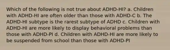 Which of the following is not true about ADHD-HI? a. Children with ADHD-HI are often older than those with ADHD-C b. The ADHD-HI subtype is the rarest subtype of ADHD c. Children with ADHD-HI are more likely to display behavioral problems than those with ADHD-PI d. Children with ADHD-HI are more likely to be suspended from school than those with ADHD-PI