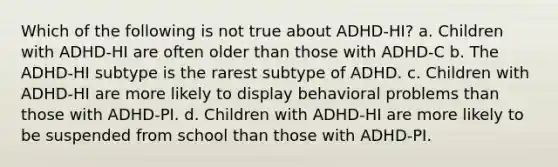 Which of the following is not true about ADHD-HI?​ a. ​Children with ADHD-HI are often older than those with ADHD-C b. ​The ADHD-HI subtype is the rarest subtype of ADHD. c. ​Children with ADHD-HI are more likely to display behavioral problems than those with ADHD-PI. d. ​Children with ADHD-HI are more likely to be suspended from school than those with ADHD-PI.