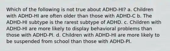 Which of the following is not true about ADHD-HI? a. Children with ADHD-HI are often older than those with ADHD-C b. The ADHD-HI subtype is the rarest subtype of ADHD. c. Children with ADHD-HI are more likely to display behavioral problems than those with ADHD-PI. d. Children with ADHD-HI are more likely to be suspended from school than those with ADHD-PI.