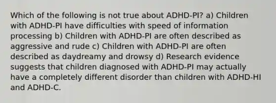 Which of the following is not true about ADHD-PI? a) Children with ADHD-PI have difficulties with speed of information processing b) Children with ADHD-PI are often described as aggressive and rude c) Children with ADHD-PI are often described as daydreamy and drowsy d) Research evidence suggests that children diagnosed with ADHD-PI may actually have a completely different disorder than children with ADHD-HI and ADHD-C.