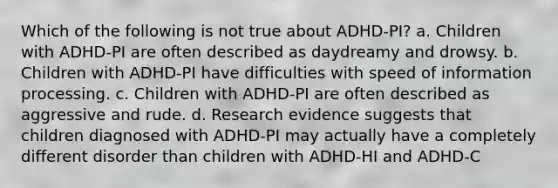 Which of the following is not true about ADHD-PI? a. Children with ADHD-PI are often described as daydreamy and drowsy. b. Children with ADHD-PI have difficulties with speed of information processing. c. Children with ADHD-PI are often described as aggressive and rude. d. Research evidence suggests that children diagnosed with ADHD-PI may actually have a completely different disorder than children with ADHD-HI and ADHD-C