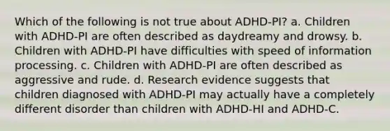 Which of the following is not true about ADHD-PI? a. Children with ADHD-PI are often described as daydreamy and drowsy. b. Children with ADHD-PI have difficulties with speed of information processing. c. Children with ADHD-PI are often described as aggressive and rude. d. Research evidence suggests that children diagnosed with ADHD-PI may actually have a completely different disorder than children with ADHD-HI and ADHD-C.