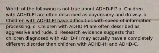 Which of the following is not true about ADHD-PI?​ a. ​Children with ADHD-PI are often described as daydreamy and drowsy. b. ​Children with ADHD-PI have difficulties with speed of information processing. c. ​Children with ADHD-PI are often described as aggressive and rude. d. ​Research evidence suggests that children diagnosed with ADHD-PI may actually have a completely different disorder than children with ADHD-HI and ADHD-C.