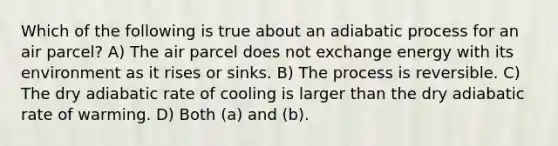 Which of the following is true about an adiabatic process for an air parcel? A) The air parcel does not exchange energy with its environment as it rises or sinks. B) The process is reversible. C) The dry adiabatic rate of cooling is larger than the dry adiabatic rate of warming. D) Both (a) and (b).