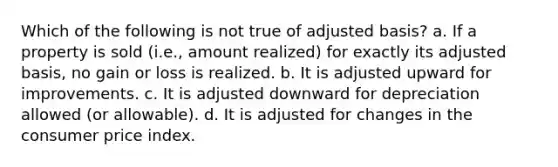 Which of the following is not true of adjusted basis? a. If a property is sold (i.e., amount realized) for exactly its adjusted basis, no gain or loss is realized. b. It is adjusted upward for improvements. c. It is adjusted downward for depreciation allowed (or allowable). d. It is adjusted for changes in the consumer price index.