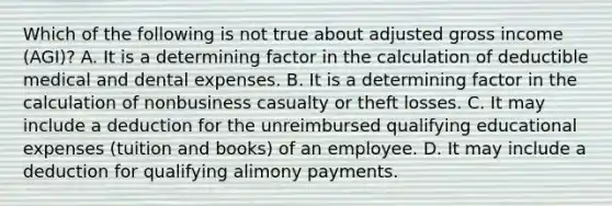 Which of the following is not true about adjusted gross income (AGI)? A. It is a determining factor in the calculation of deductible medical and dental expenses. B. It is a determining factor in the calculation of nonbusiness casualty or theft losses. C. It may include a deduction for the unreimbursed qualifying educational expenses (tuition and books) of an employee. D. It may include a deduction for qualifying alimony payments.