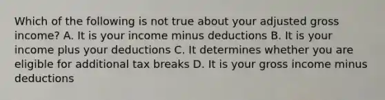 Which of the following is not true about your adjusted gross income? A. It is your income minus deductions B. It is your income plus your deductions C. It determines whether you are eligible for additional tax breaks D. It is your gross income minus deductions