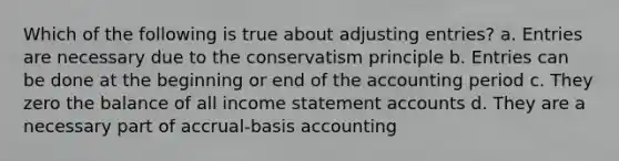 Which of the following is true about <a href='https://www.questionai.com/knowledge/kGxhM5fzgy-adjusting-entries' class='anchor-knowledge'>adjusting entries</a>? a. Entries are necessary due to the conservatism principle b. Entries can be done at the beginning or end of the accounting period c. They zero the balance of all income statement accounts d. They are a necessary part of accrual-basis accounting