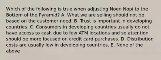 Which of the following is true when adjusting Noon Nopi to the Bottom of the Pyramid? A. What we are selling should not be based on the customer need. B. Trust is important in developing countries. C. Consumers in developing countries usually do not have access to cash due to few ATM locations and so attention should be more focused on credit card purchases. D. Distribution costs are usually low in developing countries. E. None of the above