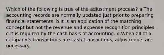 Which of the following is true of the adjustment process? a.The accounting records are normally updated just prior to preparing financial statements. b.It is an application of the matching concept but not the revenue and expense recognition principles. c.It is required by the cash basis of accounting. d.When all of a company's transactions are cash transactions, adjustments are necessary.