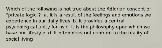 Which of the following is not true about the Adlerian concept of "private logic"? ​ a. It is a result of the feelings and emotions we experience in our daily lives. b. It provides a central psychological unity for us c. It is the philosophy upon which we base our lifestyle. d. It often does not conform to the reality of social living