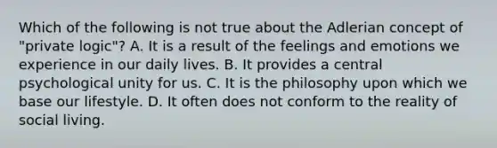 Which of the following is not true about the Adlerian concept of "private logic"? A. It is a result of the feelings and emotions we experience in our daily lives. B. It provides a central psychological unity for us. C. It is the philosophy upon which we base our lifestyle. D. It often does not conform to the reality of social living.