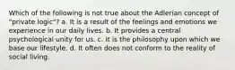 Which of the following is not true about the Adlerian concept of "private logic"? a. It is a result of the feelings and emotions we experience in our daily lives. b. It provides a central psychological unity for us. c. It is the philosophy upon which we base our lifestyle. d. It often does not conform to the reality of social living.