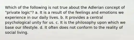 Which of the following is not true about the Adlerian concept of "private logic"? a. It is a result of the feelings and emotions we experience in our daily lives. b. It provides a central psychological unity for us. c. It is the philosophy upon which we base our lifestyle. d. It often does not conform to the reality of social living.