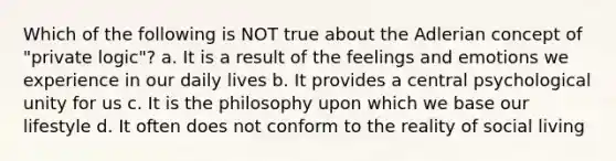 Which of the following is NOT true about the Adlerian concept of "private logic"? a. It is a result of the feelings and emotions we experience in our daily lives b. It provides a central psychological unity for us c. It is the philosophy upon which we base our lifestyle d. It often does not conform to the reality of social living