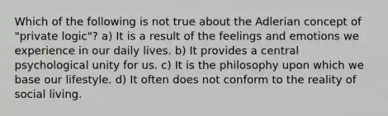 Which of the following is not true about the Adlerian concept of "private logic"? a) It is a result of the feelings and emotions we experience in our daily lives. b) It provides a central psychological unity for us. c) It is the philosophy upon which we base our lifestyle. d) It often does not conform to the reality of social living.