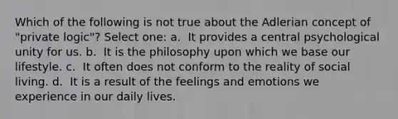 Which of the following is not true about the Adlerian concept of "private logic"?​ Select one: a. ​ It provides a central psychological unity for us. b. ​ It is the philosophy upon which we base our lifestyle. c. ​ It often does not conform to the reality of social living. d. ​ It is a result of the feelings and emotions we experience in our daily lives.