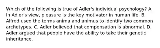 Which of the following is true of Adler's individual psychology? A. In Adler's view, pleasure is the key motivator in human life. B. Alfred used the terms anima and animus to identify two common archetypes. C. Adler believed that compensation is abnormal. D. Adler argued that people have the ability to take their genetic inheritance.