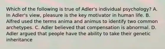 Which of the following is true of Adler's individual psychology? A. In Adler's view, pleasure is the key motivator in human life. B. Alfred used the terms anima and animus to identify two common archetypes. C. Adler believed that compensation is abnormal. D. Adler argued that people have the ability to take their genetic inheritance