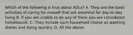 Which of the following is true about ADLs? A. They are the basic activities of caring for oneself that are essential for day-to-day living B. If you are unable to do any of them you are considered homebound. C. They include such household chores as washing dishes and doing laundry. D. All the above