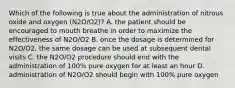 Which of the following is true about the administration of nitrous oxide and oxygen (N2O/O2)? A. the patient should be encouraged to mouth breathe in order to maximize the effectiveness of N2O/O2 B. once the dosage is determined for N2O/O2, the same dosage can be used at subsequent dental visits C. the N2O/O2 procedure should end with the administration of 100% pure oxygen for at least an hour D. administration of N2O/O2 should begin with 100% pure oxygen