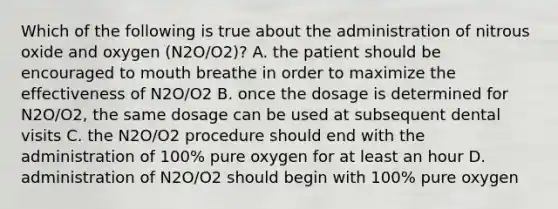 Which of the following is true about the administration of nitrous oxide and oxygen (N2O/O2)? A. the patient should be encouraged to mouth breathe in order to maximize the effectiveness of N2O/O2 B. once the dosage is determined for N2O/O2, the same dosage can be used at subsequent dental visits C. the N2O/O2 procedure should end with the administration of 100% pure oxygen for at least an hour D. administration of N2O/O2 should begin with 100% pure oxygen